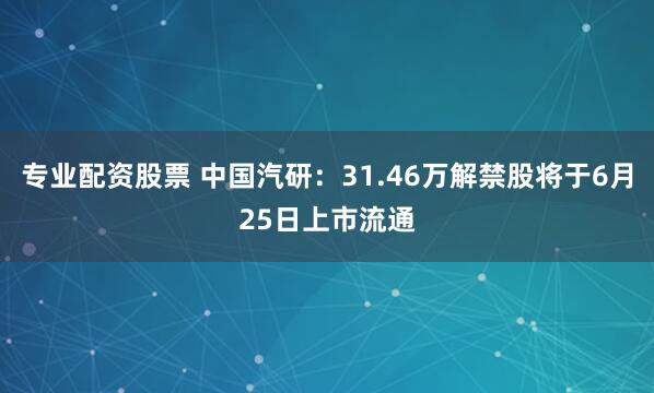 专业配资股票 中国汽研：31.46万解禁股将于6月25日上市流通