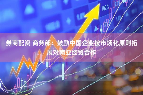 券商配资 商务部：鼓励中国企业按市场化原则拓展对南亚经贸合作