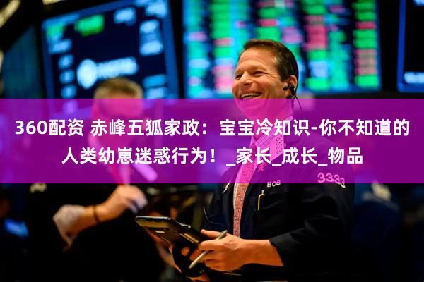 360配资 赤峰五狐家政：宝宝冷知识-你不知道的人类幼崽迷惑行为！_家长_成长_物品