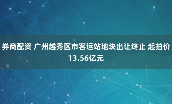 券商配资 广州越秀区市客运站地块出让终止 起拍价13.56亿元