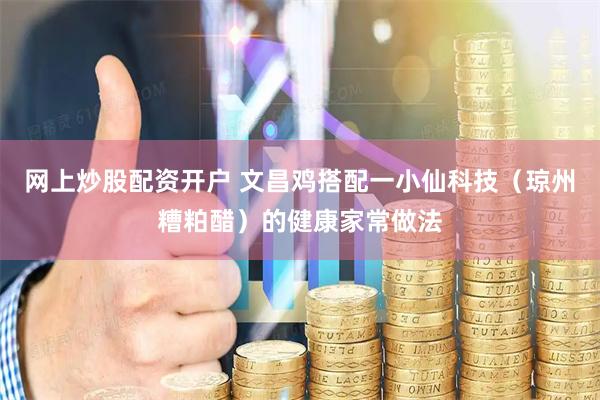 网上炒股配资开户 文昌鸡搭配一小仙科技（琼州糟粕醋）的健康家常做法