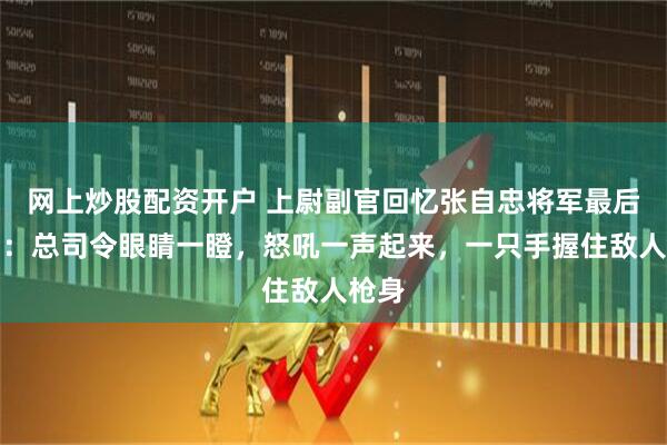 网上炒股配资开户 上尉副官回忆张自忠将军最后时刻：总司令眼睛一瞪，怒吼一声起来，一只手握住敌人枪身