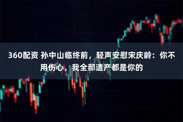 360配资 孙中山临终前，轻声安慰宋庆龄：你不用伤心，我全部遗产都是你的