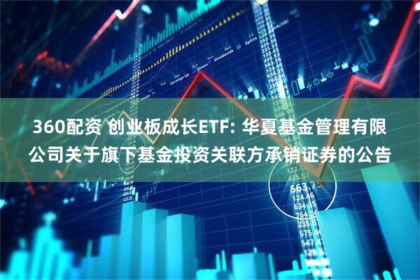 360配资 创业板成长ETF: 华夏基金管理有限公司关于旗下基金投资关联方承销证券的公告