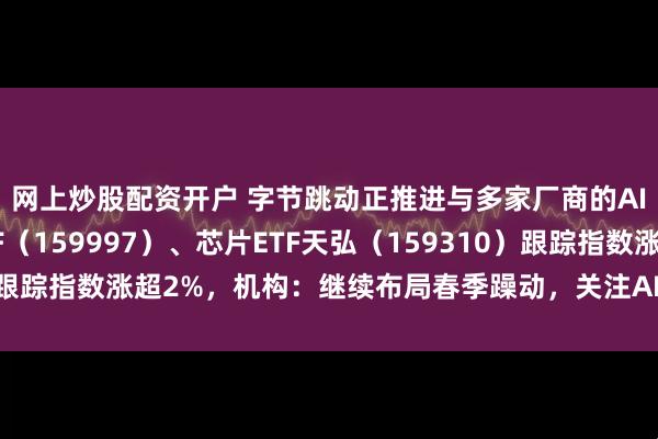 网上炒股配资开户 字节跳动正推进与多家厂商的AI手机合作，电子ETF（159997）、芯片ETF天弘（159310）跟踪指数涨超2%，机构：继续布局春季躁动，关注AI链等景气改善方向