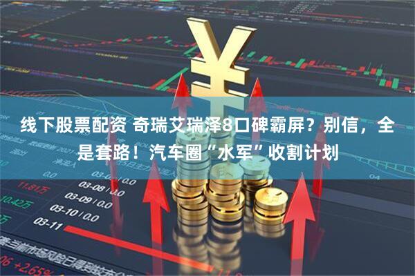 线下股票配资 奇瑞艾瑞泽8口碑霸屏？别信，全是套路！汽车圈“水军”收割计划