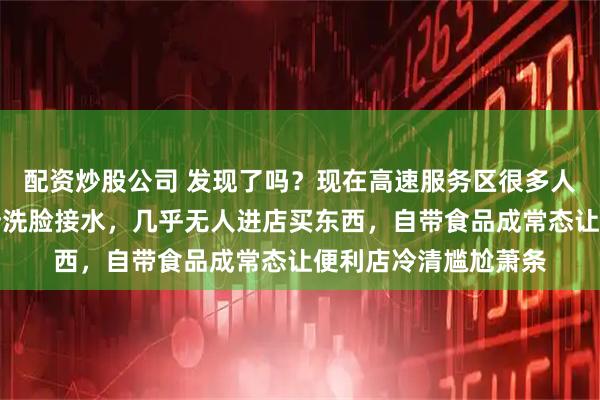 配资炒股公司 发现了吗？现在高速服务区很多人下车只是加油上厕所洗脸接水，几乎无人进店买东西，自带食品成常态让便利店冷清尴尬萧条