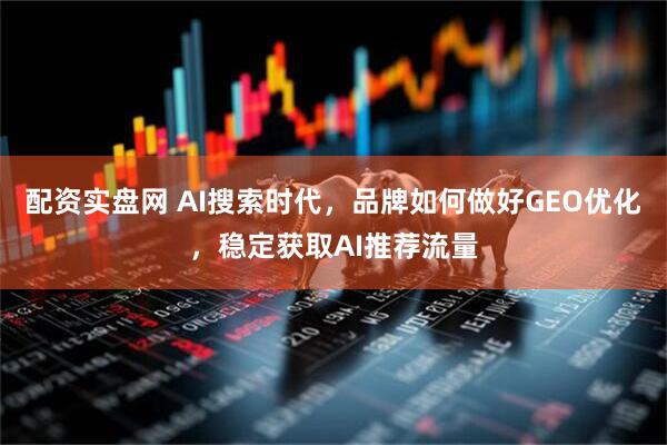 配资实盘网 AI搜索时代，品牌如何做好GEO优化，稳定获取AI推荐流量