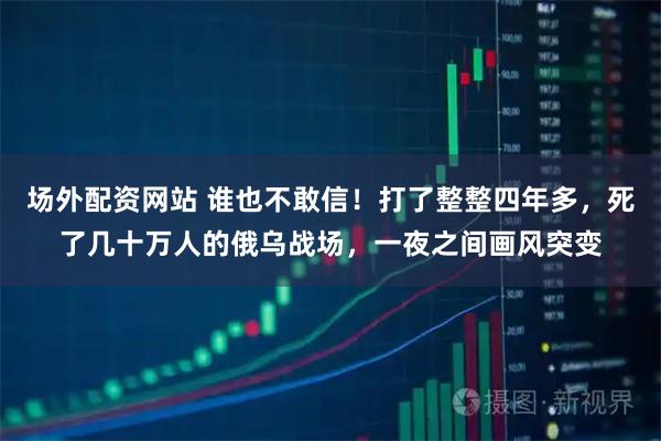 场外配资网站 谁也不敢信！打了整整四年多，死了几十万人的俄乌战场，一夜之间画风突变