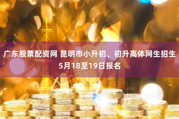 广东股票配资网 昆明市小升初、初升高体网生招生5月18至19日报名