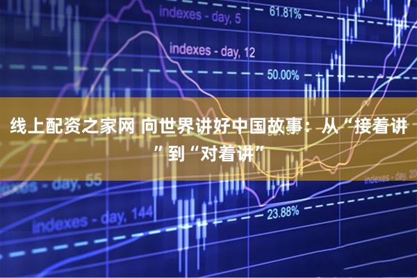 线上配资之家网 向世界讲好中国故事：从“接着讲”到“对着讲”