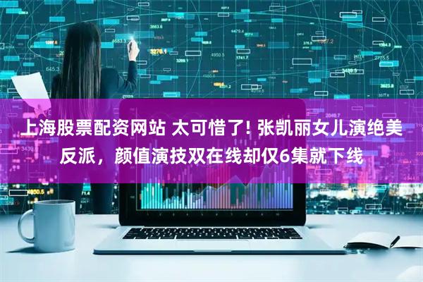 上海股票配资网站 太可惜了! 张凯丽女儿演绝美反派，颜值演技双在线却仅6集就下线