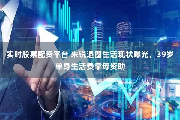 实时股票配资平台 朱锐退圈生活现状曝光，39岁单身生活费靠母资助