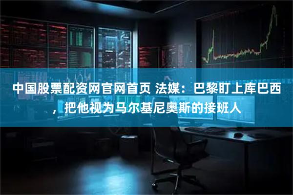 中国股票配资网官网首页 法媒：巴黎盯上库巴西，把他视为马尔基尼奥斯的接班人